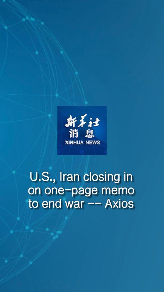 Xinhua News | U.S., Iran closing in on one-page memo to end war -- Axios 